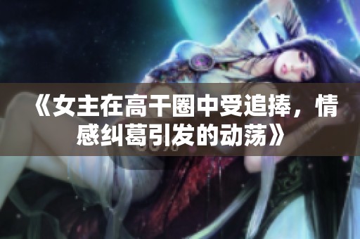 《女主在高干圈中受追捧，情感纠葛引发的动荡》