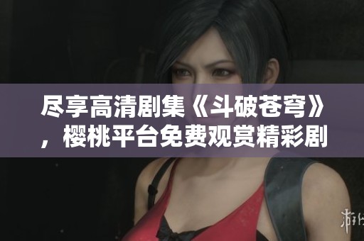 尽享高清剧集《斗破苍穹》，樱桃平台免费观赏精彩剧情