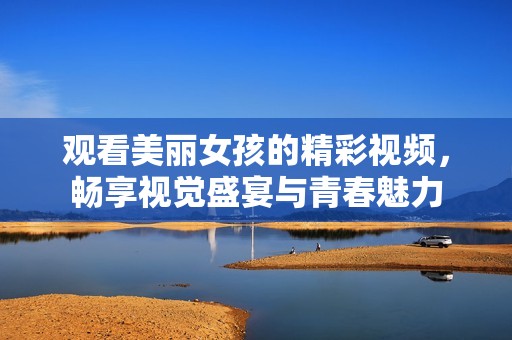 观看美丽女孩的精彩视频，畅享视觉盛宴与青春魅力