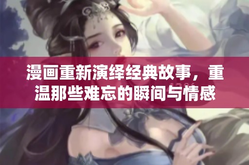 漫画重新演绎经典故事，重温那些难忘的瞬间与情感