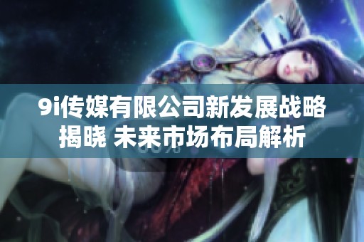9i传媒有限公司新发展战略揭晓 未来市场布局解析