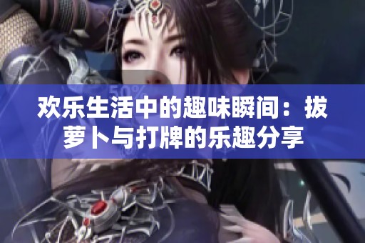欢乐生活中的趣味瞬间：拔萝卜与打牌的乐趣分享