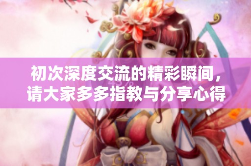 初次深度交流的精彩瞬间，请大家多多指教与分享心得