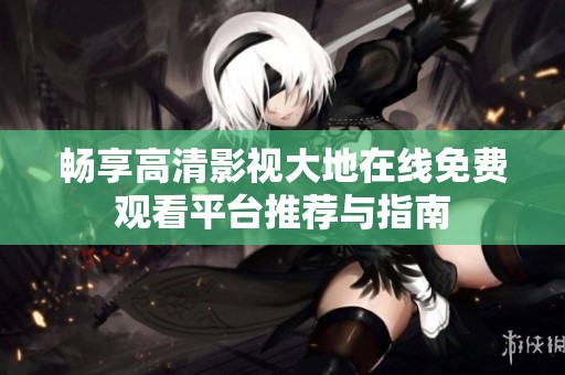 畅享高清影视大地在线免费观看平台推荐与指南