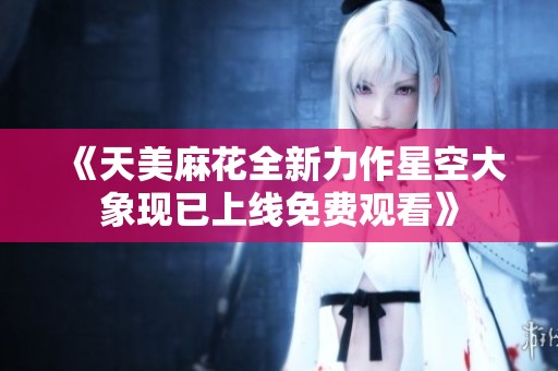 《天美麻花全新力作星空大象现已上线免费观看》