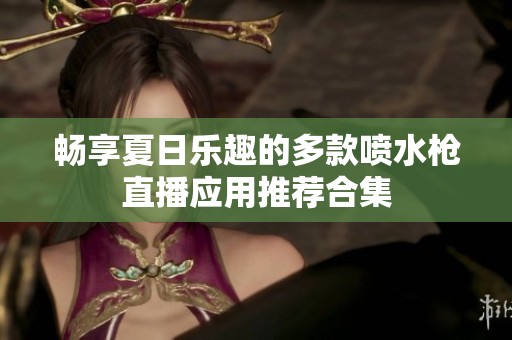 畅享夏日乐趣的多款喷水枪直播应用推荐合集