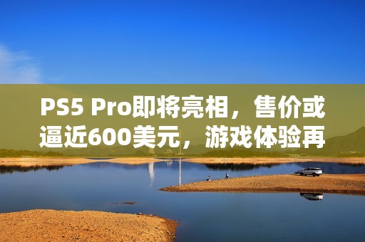 PS5 Pro即将亮相，售价或逼近600美元，游戏体验再升级