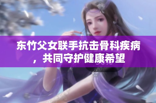 东竹父女联手抗击骨科疾病，共同守护健康希望