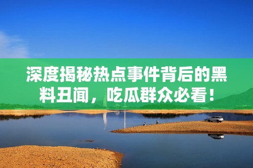 深度揭秘热点事件背后的黑料丑闻，吃瓜群众必看！