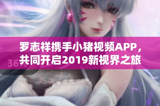 罗志祥携手小猪视频APP，共同开启2019新视界之旅