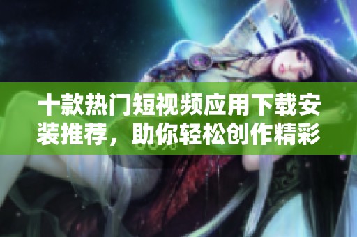 十款热门短视频应用下载安装推荐，助你轻松创作精彩内容