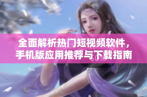 全面解析热门短视频软件，手机版应用推荐与下载指南