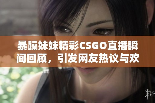 暴躁妹妹精彩CSGO直播瞬间回顾，引发网友热议与欢笑