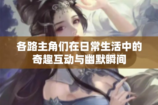 各路主角们在日常生活中的奇趣互动与幽默瞬间