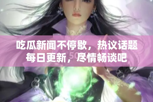 吃瓜新闻不停歇，热议话题每日更新，尽情畅谈吧
