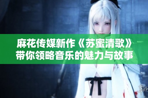 麻花传媒新作《苏蜜清歌》带你领略音乐的魅力与故事情感