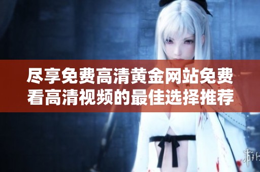 尽享免费高清黄金网站免费看高清视频的最佳选择推荐