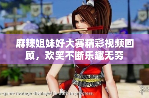 麻辣姐妹好大赛精彩视频回顾，欢笑不断乐趣无穷