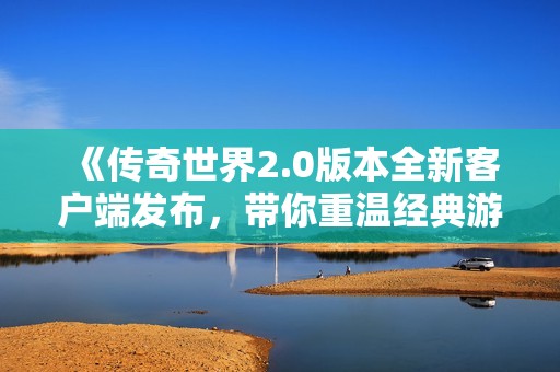 《传奇世界2.0版本全新客户端发布，带你重温经典游戏魅力》