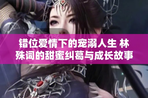 错位爱情下的宠溺人生 林殊词的甜蜜纠葛与成长故事