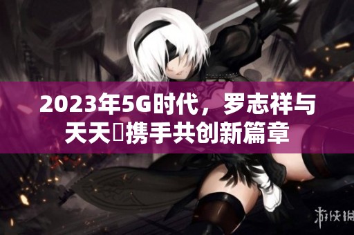 2023年5G时代，罗志祥与天天奭携手共创新篇章
