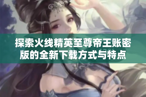 探索火线精英至尊帝王账密版的全新下载方式与特点