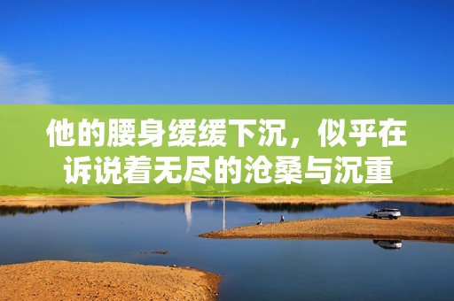 他的腰身缓缓下沉，似乎在诉说着无尽的沧桑与沉重