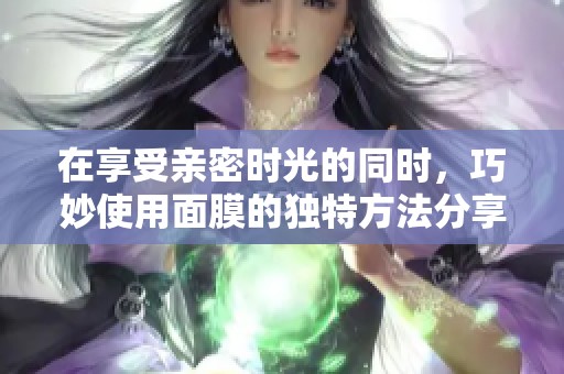 在享受亲密时光的同时，巧妙使用面膜的独特方法分享