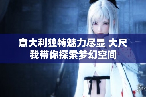 意大利独特魅力尽显 大尺我带你探索梦幻空间