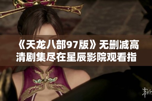 《天龙八部97版》无删减高清剧集尽在星辰影院观看指南