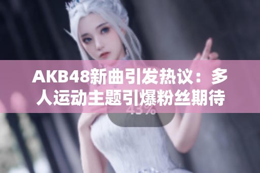 AKB48新曲引发热议：多人运动主题引爆粉丝期待