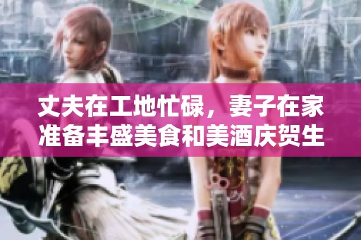丈夫在工地忙碌，妻子在家准备丰盛美食和美酒庆贺生活