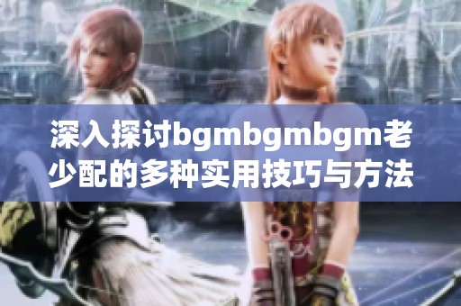 深入探讨bgmbgmbgm老少配的多种实用技巧与方法分享