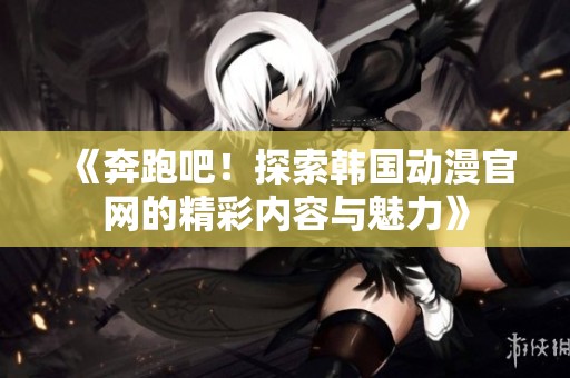 《奔跑吧！探索韩国动漫官网的精彩内容与魅力》