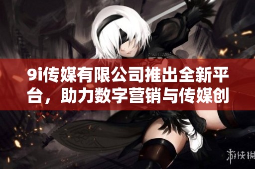 9i传媒有限公司推出全新平台，助力数字营销与传媒创新