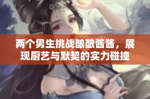两个男生挑战酿酿酱酱，展现厨艺与默契的实力碰撞
