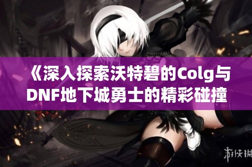 《深入探索沃特碧的Colg与DNF地下城勇士的精彩碰撞》