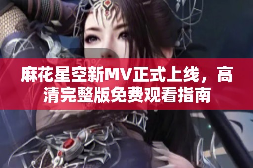 麻花星空新MV正式上线，高清完整版免费观看指南
