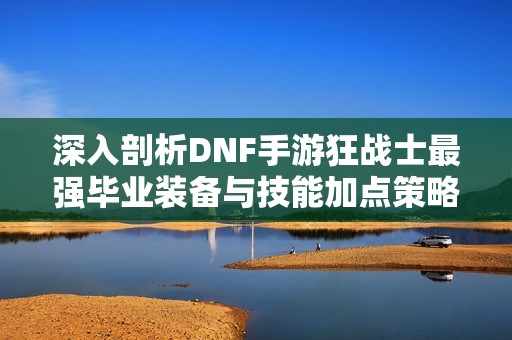 深入剖析DNF手游狂战士最强毕业装备与技能加点策略