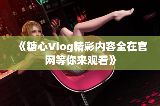 《糖心Vlog精彩内容全在官网等你来观看》