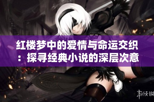 红楼梦中的爱情与命运交织：探寻经典小说的深层次意义