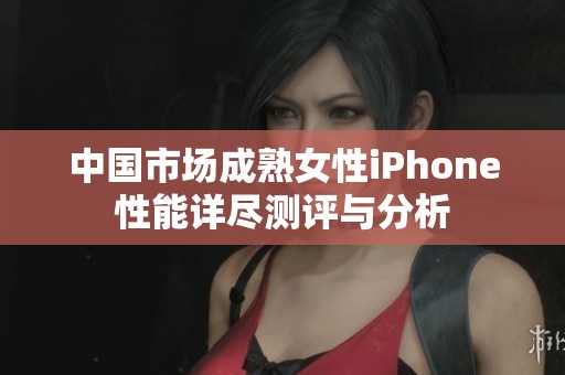 中国市场成熟女性iPhone性能详尽测评与分析