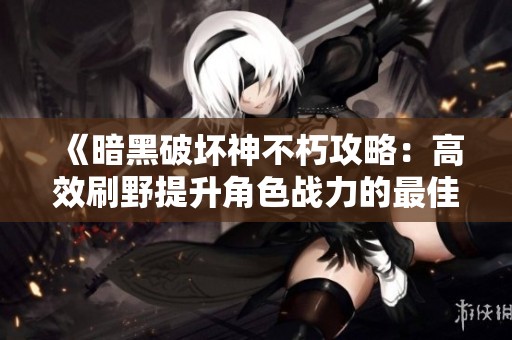 《暗黑破坏神不朽攻略：高效刷野提升角色战力的最佳地点》