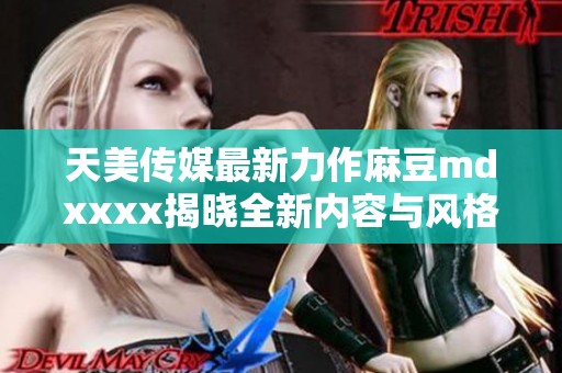 天美传媒最新力作麻豆mdxxxx揭晓全新内容与风格