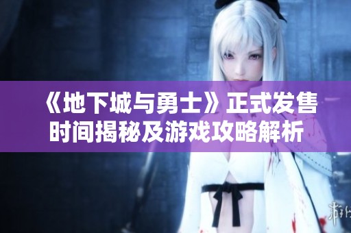 《地下城与勇士》正式发售时间揭秘及游戏攻略解析