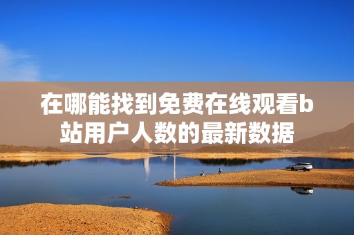 在哪能找到免费在线观看b站用户人数的最新数据