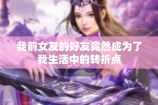 我前女友的好友竟然成为了我生活中的转折点