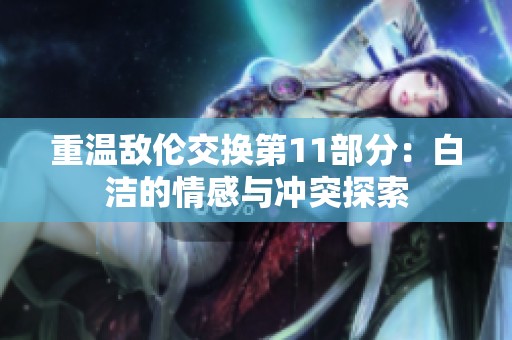 重温敌伦交换第11部分：白洁的情感与冲突探索