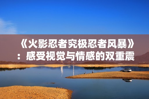 《火影忍者究极忍者风暴》：感受视觉与情感的双重震撼体验