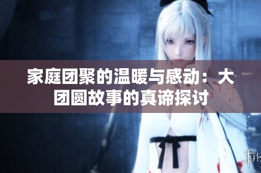 家庭团聚的温暖与感动：大团圆故事的真谛探讨